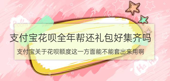 支付宝花呗全年帮还礼包好集齐吗 支付宝关于花呗额度这一方面能不能套出来用啊？